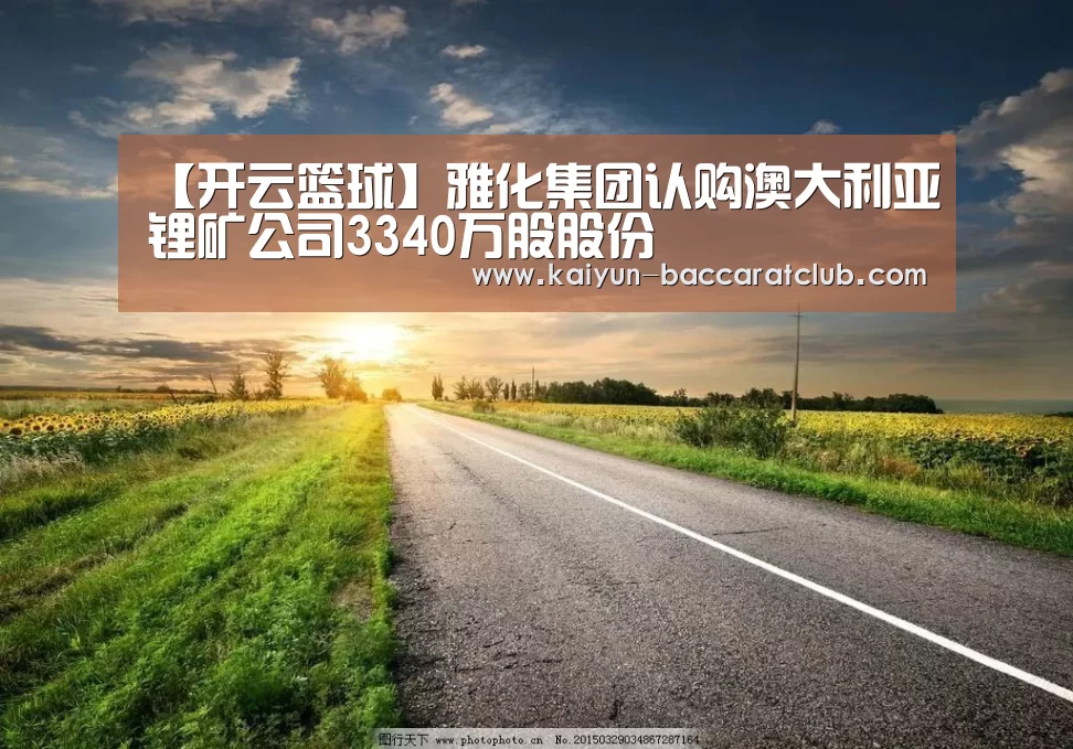 【开云篮球】雅化集团认购澳大利亚锂矿公司3340万股股份(图1) 开云篮球